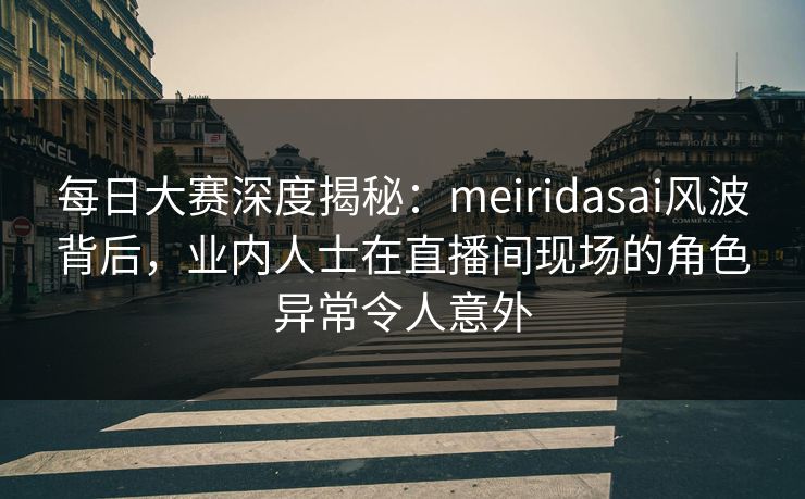 每日大赛深度揭秘：meiridasai风波背后，业内人士在直播间现场的角色异常令人意外
