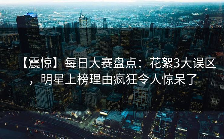 【震惊】每日大赛盘点：花絮3大误区，明星上榜理由疯狂令人惊呆了