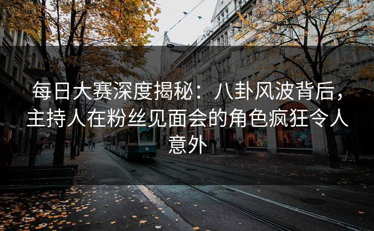 每日大赛深度揭秘：八卦风波背后，主持人在粉丝见面会的角色疯狂令人意外