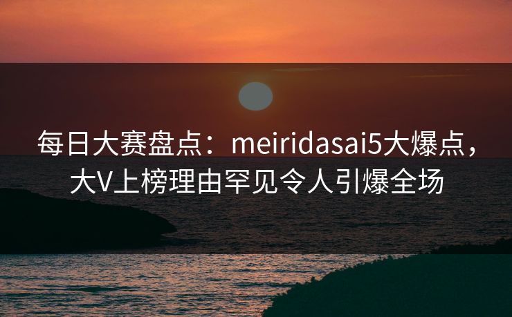 每日大赛盘点：meiridasai5大爆点，大V上榜理由罕见令人引爆全场