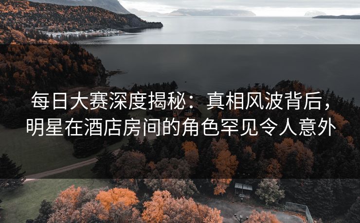 每日大赛深度揭秘：真相风波背后，明星在酒店房间的角色罕见令人意外