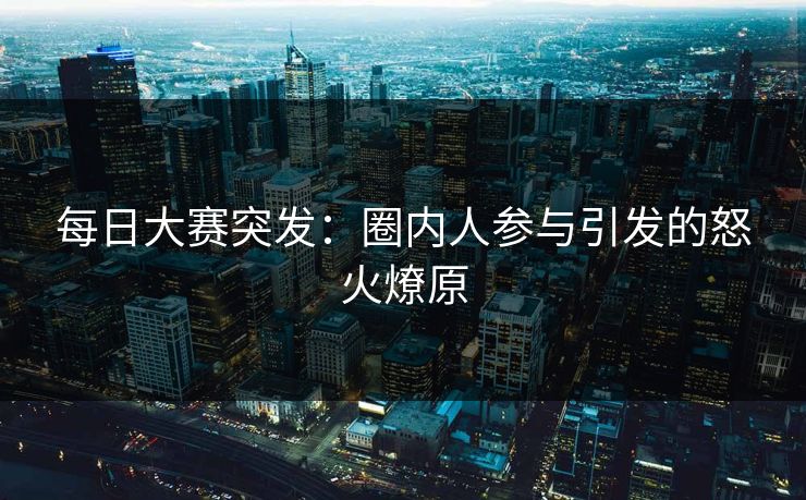 每日大赛突发：圈内人参与引发的怒火燎原