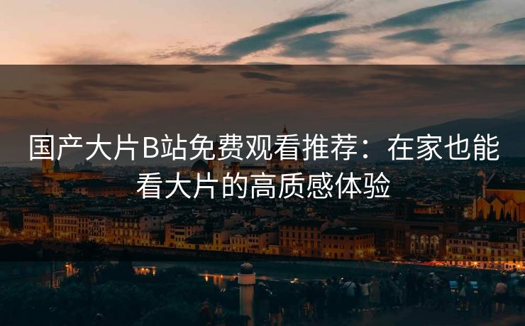 国产大片B站免费观看推荐：在家也能看大片的高质感体验
