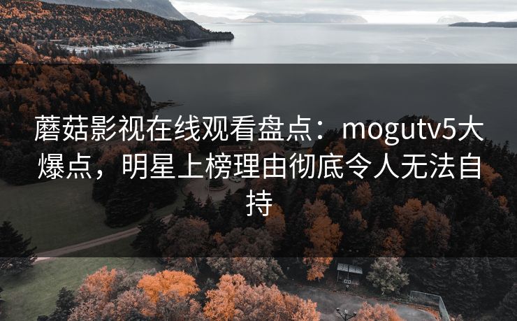 蘑菇影视在线观看盘点：mogutv5大爆点，明星上榜理由彻底令人无法自持