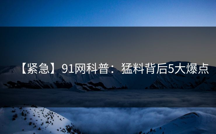 【紧急】91网科普：猛料背后5大爆点