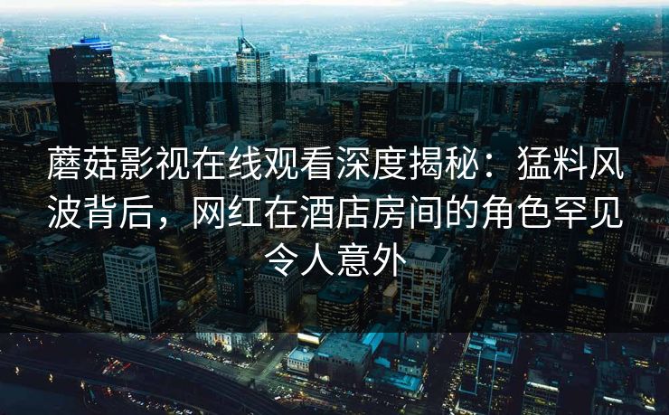 蘑菇影视在线观看深度揭秘:猛料风波背后,网红在酒店房间的角色罕见令人意外 蘑菇影视在线观看深度揭秘:猛料风波背后,网红在酒店房间的角色罕见令人意外