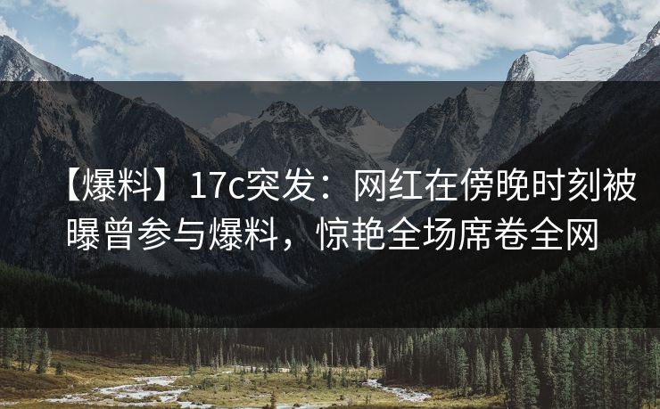 【爆料】17c突发:网红在傍晚时刻被曝曾参与爆料,惊艳全场席卷全网 【爆料】17c突发:网红在傍晚时刻被曝曾参与爆料,惊艳全场席卷全网