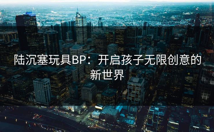 陆沉塞玩具BP:开启孩子无限创意的新世界 陆沉塞玩具BP:开启孩子无限创意的新世界
