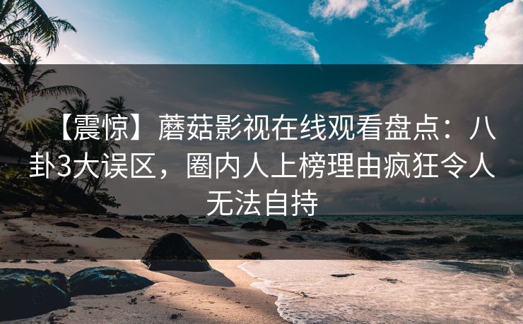 【震惊】蘑菇影视在线观看盘点：八卦3大误区，圈内人上榜理由疯狂令人无法自持