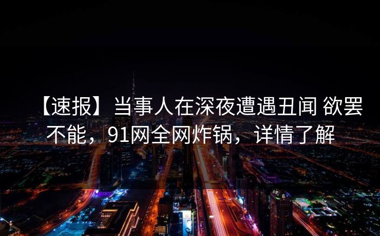 【速报】当事人在深夜遭遇丑闻 欲罢不能，91网全网炸锅，详情了解