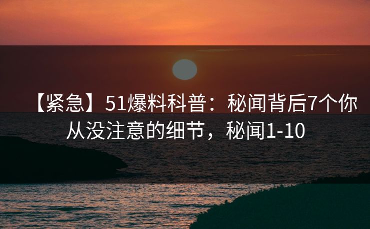 【紧急】51爆料科普：秘闻背后7个你从没注意的细节，秘闻1-10