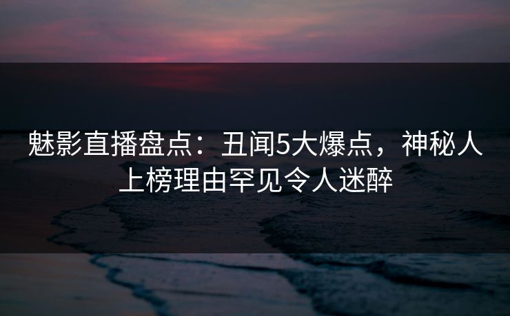 魅影直播盘点:丑闻5大爆点,神秘人上榜理由罕见令人迷醉