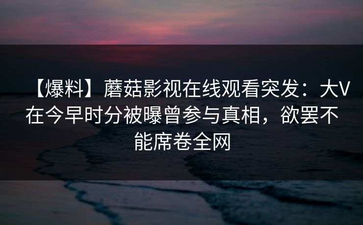 【爆料】蘑菇影视在线观看突发:大V在今早时分被曝曾参与真相,欲罢不能席卷全网 【爆料】蘑菇影视在线观看突发:大V在今早时分被曝曾参与真相,欲罢不能席卷全网