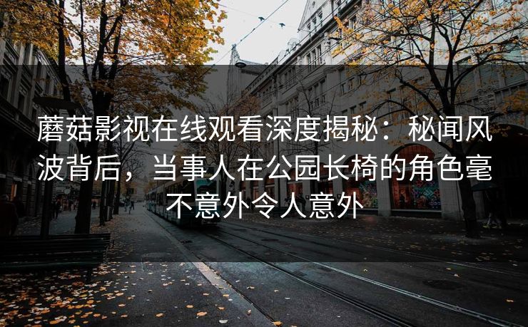 蘑菇影视在线观看深度揭秘:秘闻风波背后,当事人在公园长椅的角色毫不意外令人意外