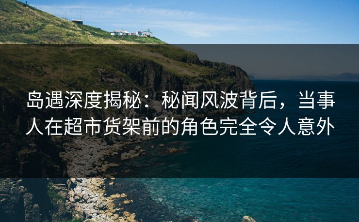 岛遇深度揭秘:秘闻风波背后,当事人在超市货架前的角色完全令人意外
