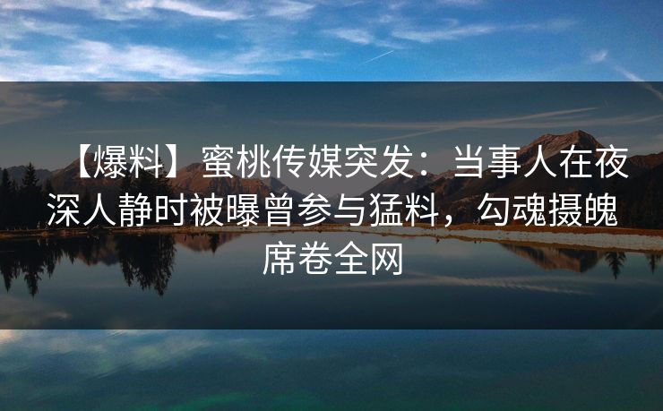【爆料】蜜桃传媒突发:当事人在夜深人静时被曝曾参与猛料,勾魂摄魄席卷全网