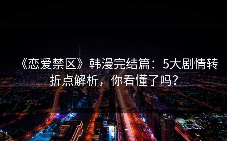 《恋爱禁区》韩漫完结篇：5大剧情转折点解析，你看懂了吗？