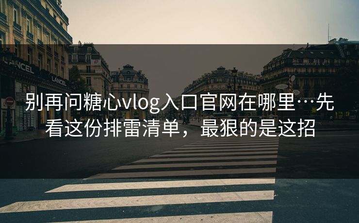别再问糖心vlog入口官网在哪里…先看这份排雷清单，最狠的是这招