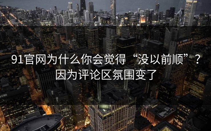 91官网为什么你会觉得“没以前顺”？因为评论区氛围变了