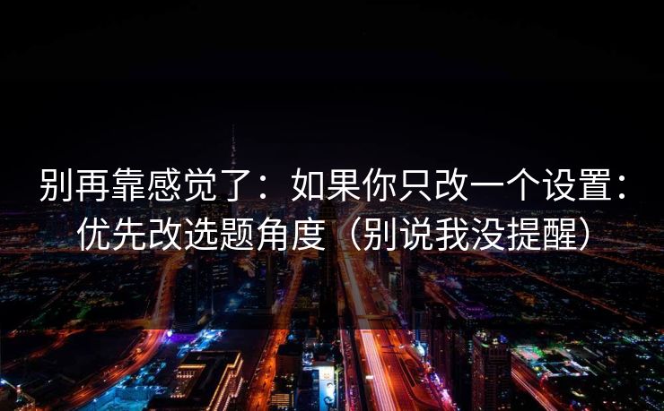 别再靠感觉了：如果你只改一个设置：优先改选题角度（别说我没提醒）