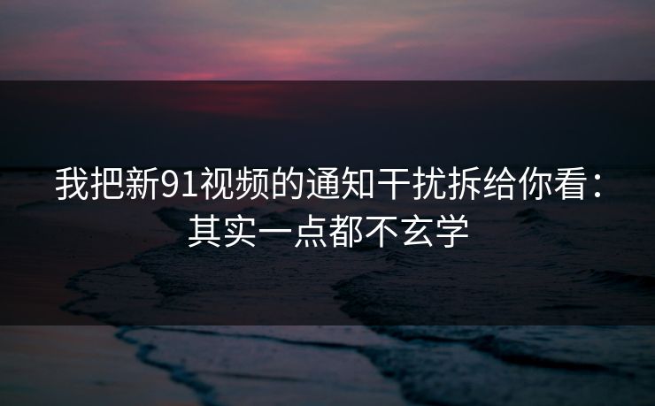 我把新91视频的通知干扰拆给你看：其实一点都不玄学