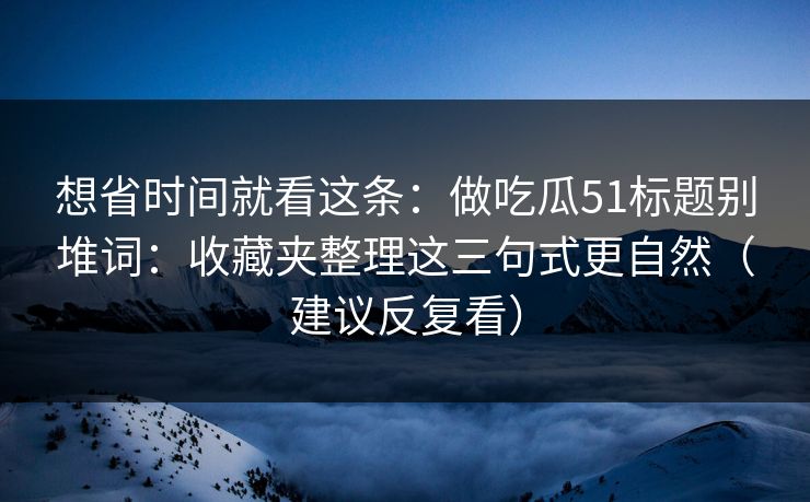 想省时间就看这条：做吃瓜51标题别堆词：收藏夹整理这三句式更自然（建议反复看）