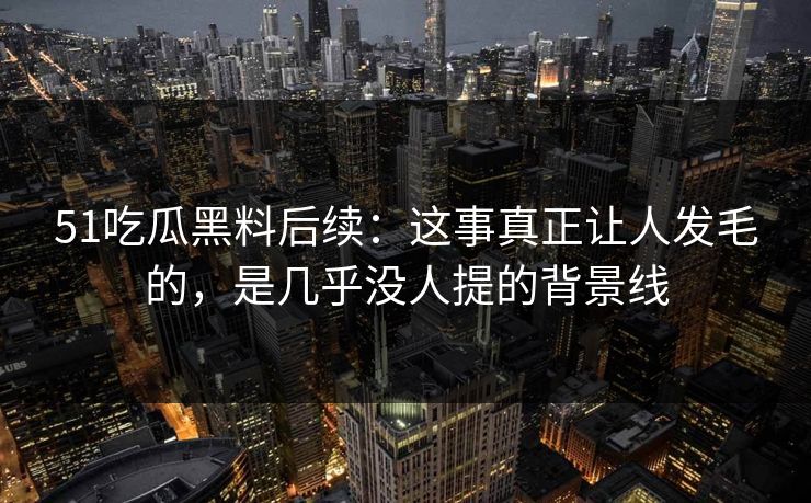 51吃瓜黑料后续：这事真正让人发毛的，是几乎没人提的背景线