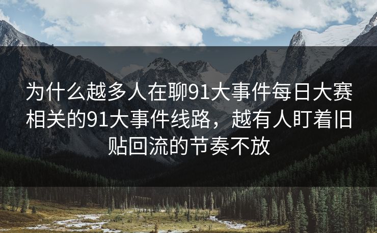 为什么越多人在聊91大事件每日大赛相关的91大事件线路，越有人盯着旧贴回流的节奏不放